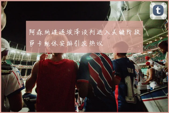 阿森纳追逐埃泽谈判进入关键阶段萨卡轮休安排引发热议