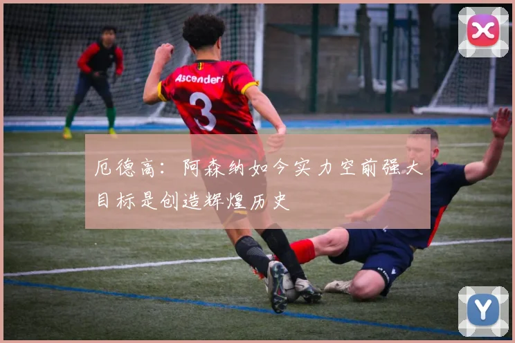 厄德高：阿森纳如今实力空前强大目标是创造辉煌历史