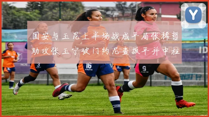 国安与玉昆上半场战成平局张稀哲助攻张玉宁破门约尼查扳平并中柱