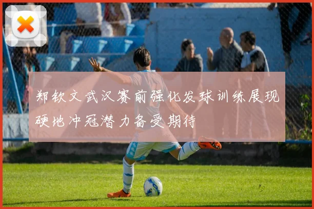 郑钦文武汉赛前强化发球训练展现硬地冲冠潜力备受期待