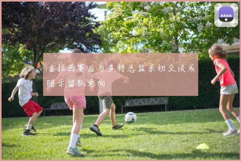 吉拉西赛后与多特总监亲切交谈或暗示留队意向
