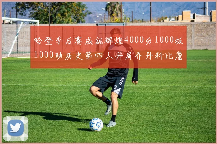 哈登季后赛成就辉煌4000分1000板1000助历史第四人并肩乔丹科比詹姆斯