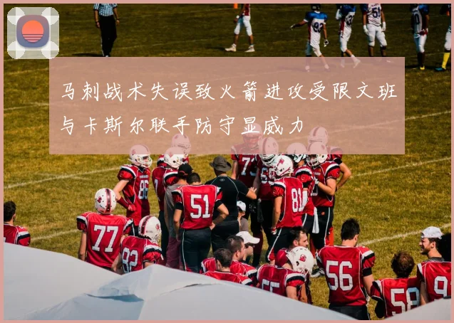 马刺战术失误致火箭进攻受限文班与卡斯尔联手防守显威力
