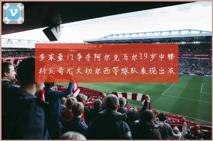 多家豪门争夺阿尔克马尔19岁中锋科瓦奇尤文切尔西等球队表现出浓厚兴趣