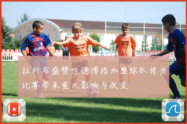 拉科布盛赞伦德博格加盟球队将为比赛带来重大影响与改变