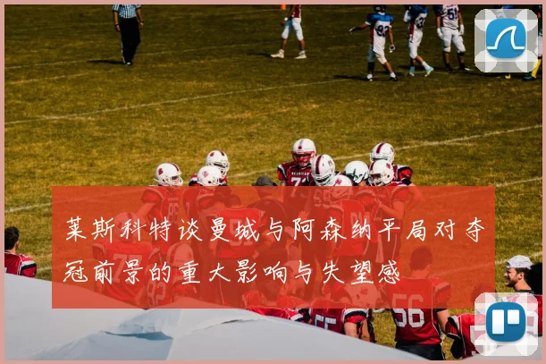 莱斯科特谈曼城与阿森纳平局对夺冠前景的重大影响与失望感