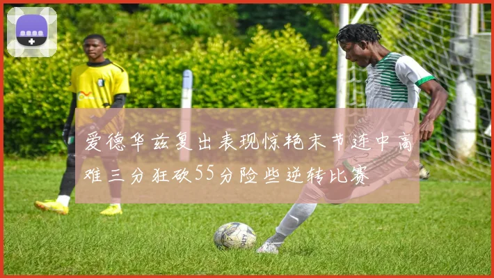 爱德华兹复出表现惊艳末节连中高难三分狂砍55分险些逆转比赛
