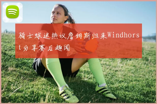 骑士球迷热议詹姆斯归来Windhorst分享赛后趣闻