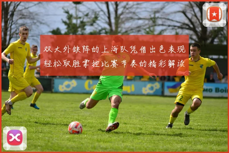 双大外缺阵的上海队凭借出色表现轻松取胜掌控比赛节奏的精彩解读