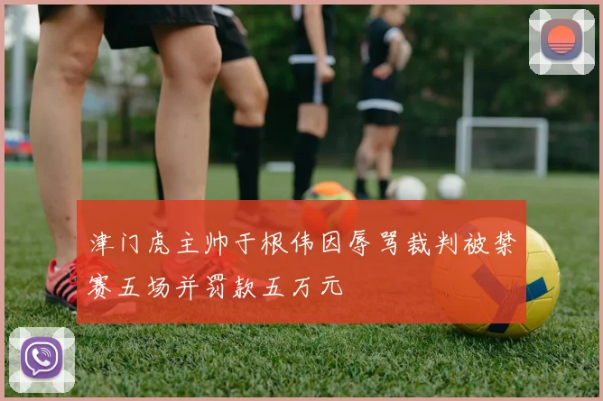 津门虎主帅于根伟因辱骂裁判被禁赛五场并罚款五万元