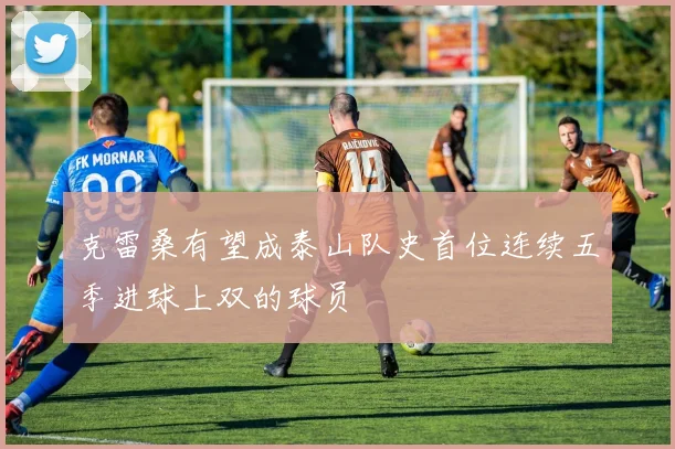 克雷桑有望成泰山队史首位连续五季进球上双的球员