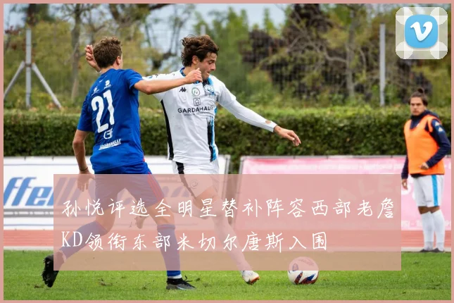 孙悦评选全明星替补阵容西部老詹KD领衔东部米切尔唐斯入围
