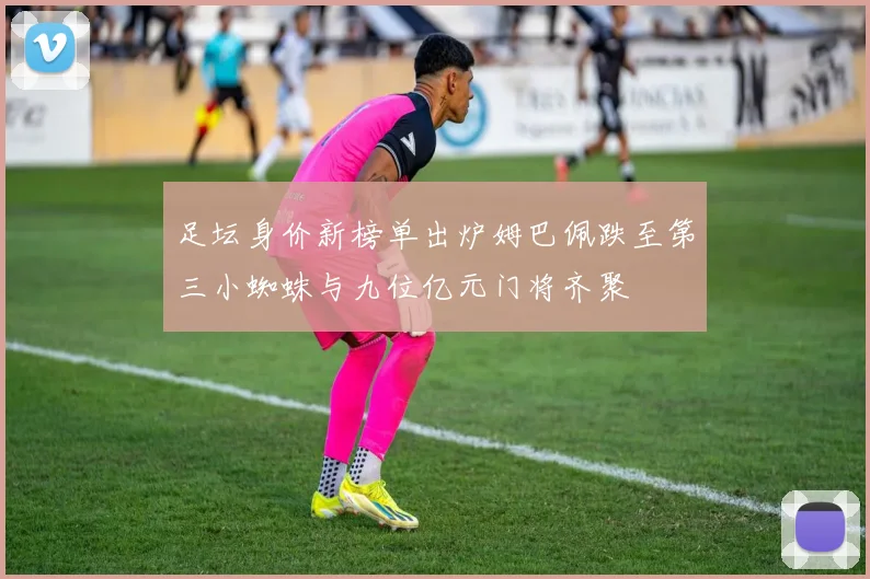 足坛身价新榜单出炉姆巴佩跌至第三小蜘蛛与九位亿元门将齐聚