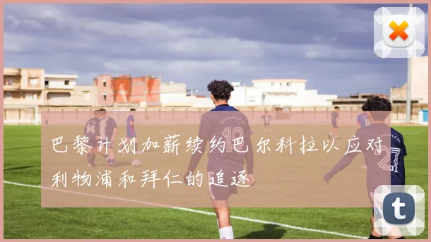 巴黎计划加薪续约巴尔科拉以应对利物浦和拜仁的追逐
