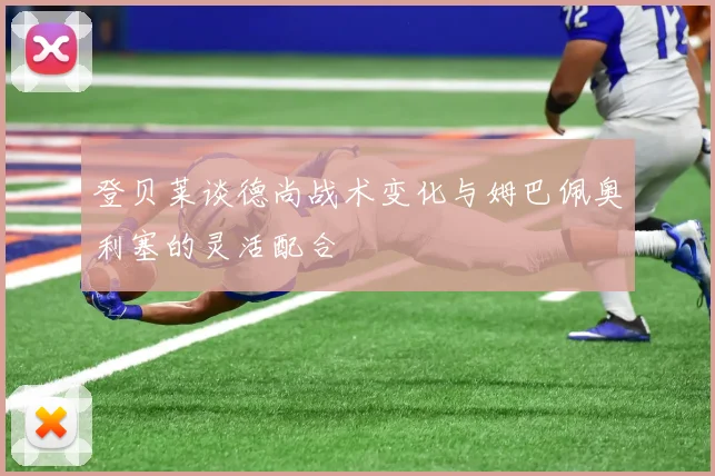 登贝莱谈德尚战术变化与姆巴佩奥利塞的灵活配合