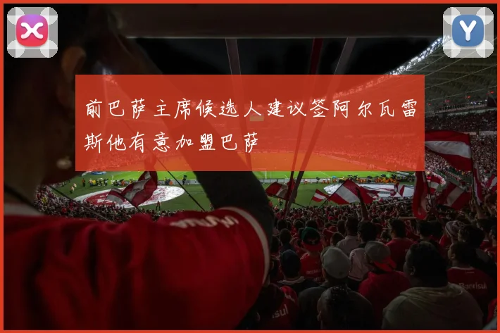 前巴萨主席候选人建议签阿尔瓦雷斯他有意加盟巴萨