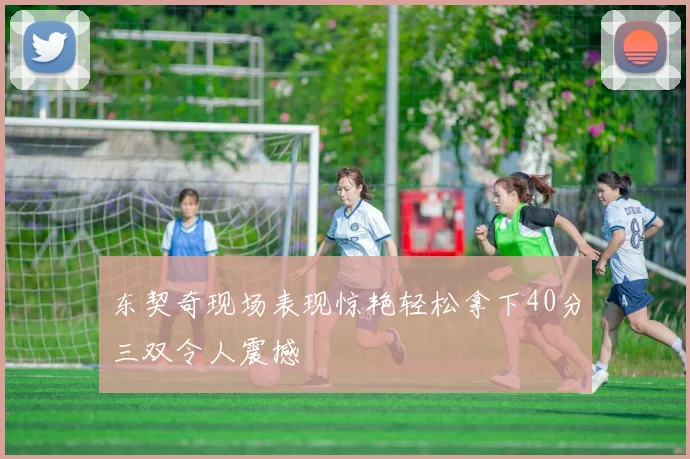 东契奇现场表现惊艳轻松拿下40分三双令人震撼