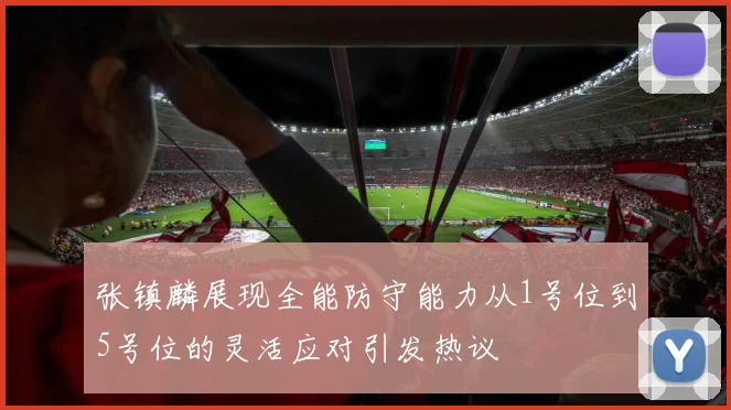 张镇麟展现全能防守能力从1号位到5号位的灵活应对引发热议