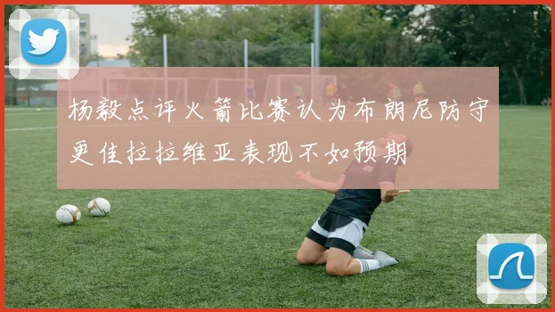 杨毅点评火箭比赛认为布朗尼防守更佳拉拉维亚表现不如预期