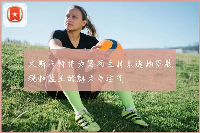 文斯卡特将为篮网主持乐透抽签展现扣篮王的魅力与运气