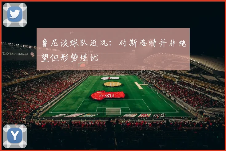 鲁尼谈球队近况：对斯洛特并非绝望但形势堪忧