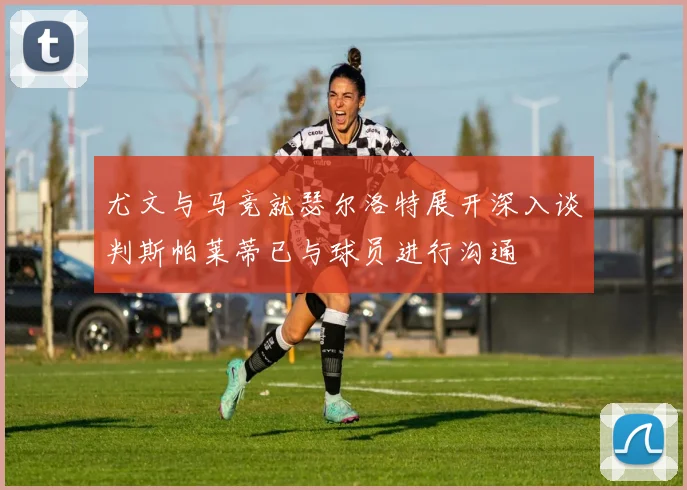 尤文与马竞就瑟尔洛特展开深入谈判斯帕莱蒂已与球员进行沟通