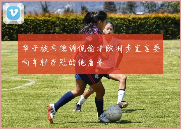 华子被韦德调侃偷学欧洲步直言要向年轻夺冠的他看齐