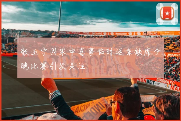 张玉宁因家中喜事临时返京缺席今晚比赛引发关注