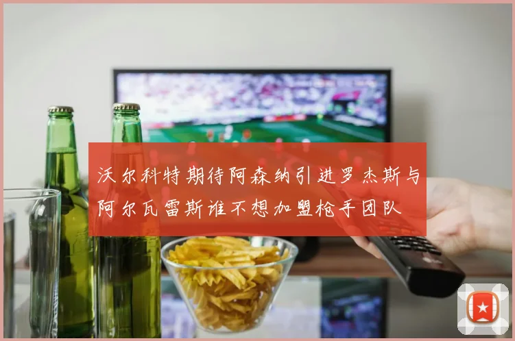 沃尔科特期待阿森纳引进罗杰斯与阿尔瓦雷斯谁不想加盟枪手团队