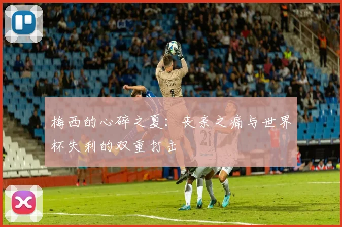 梅西的心碎之夏：丧亲之痛与世界杯失利的双重打击
