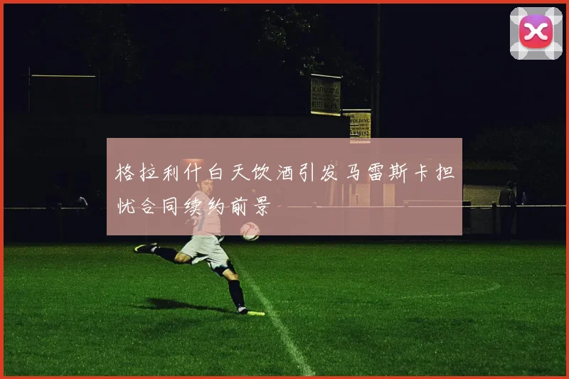 格拉利什白天饮酒引发马雷斯卡担忧合同续约前景