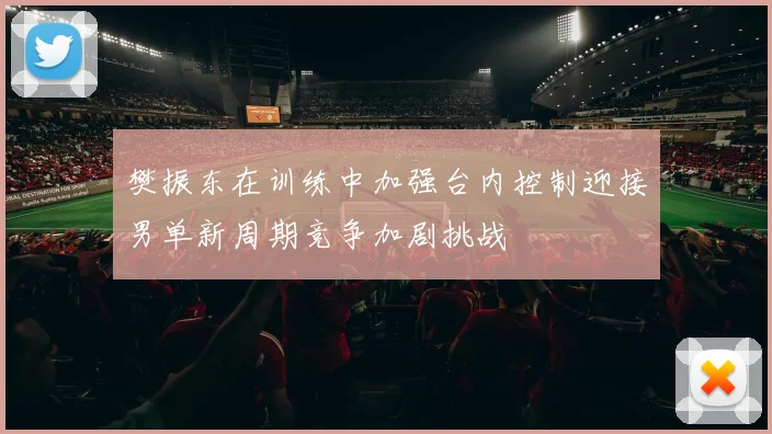 樊振东在训练中加强台内控制迎接男单新周期竞争加剧挑战