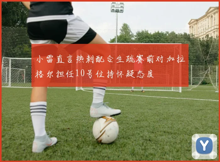 小雷直言热刺配合生疏赛前对加拉格尔担任10号位持怀疑态度