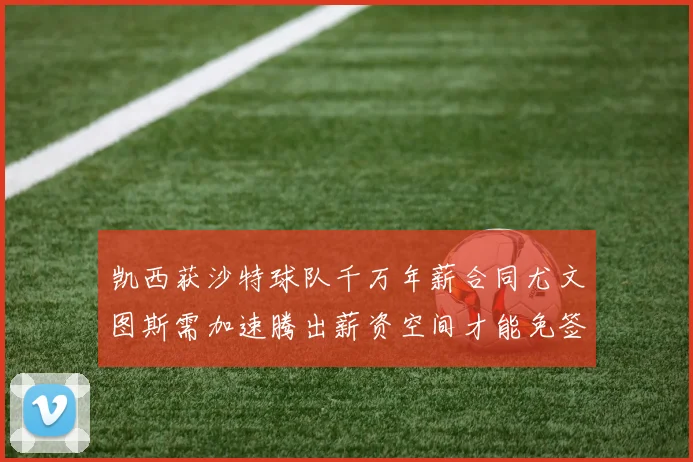 凯西获沙特球队千万年薪合同尤文图斯需加速腾出薪资空间才能免签