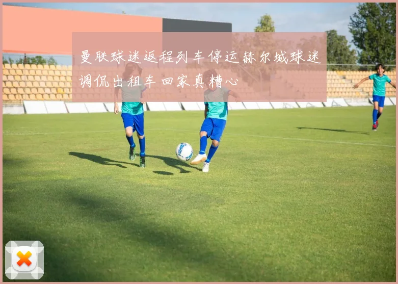 曼联球迷返程列车停运赫尔城球迷调侃出租车回家真糟心