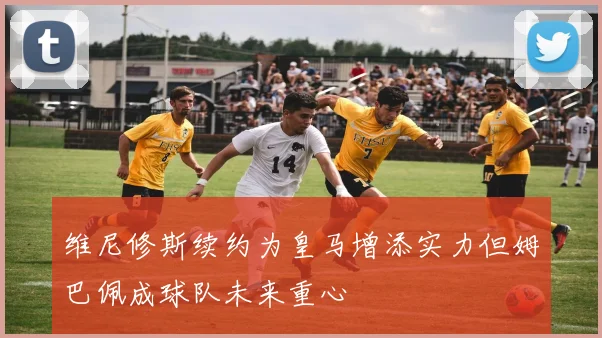 维尼修斯续约为皇马增添实力但姆巴佩成球队未来重心