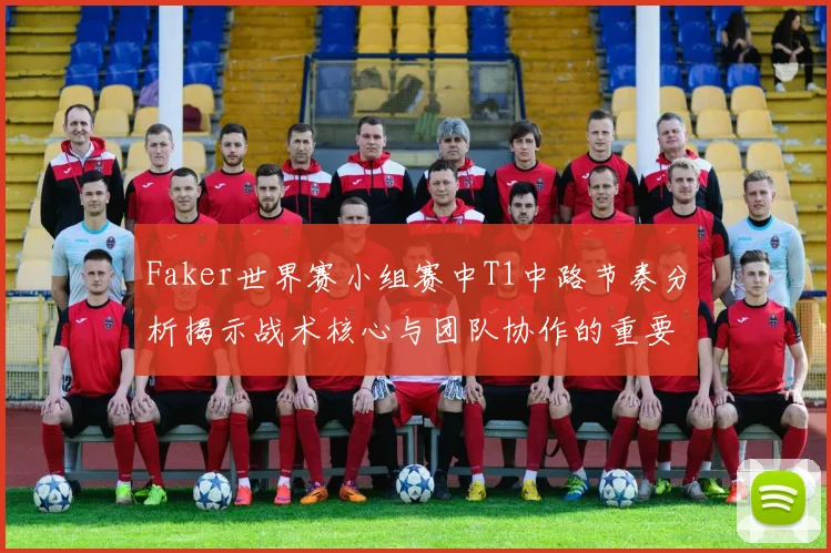 Faker世界赛小组赛中T1中路节奏分析揭示战术核心与团队协作的重要性