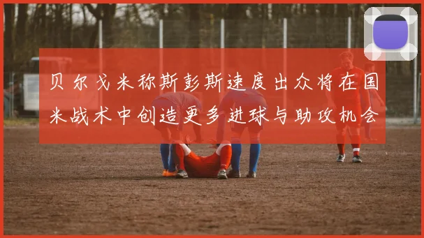 贝尔戈米称斯彭斯速度出众将在国米战术中创造更多进球与助攻机会