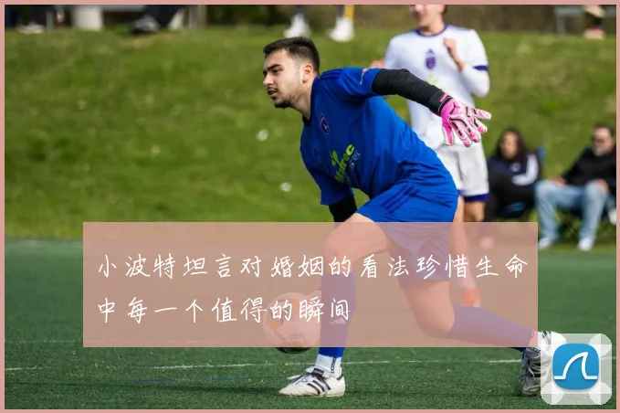 小波特坦言对婚姻的看法珍惜生命中每一个值得的瞬间