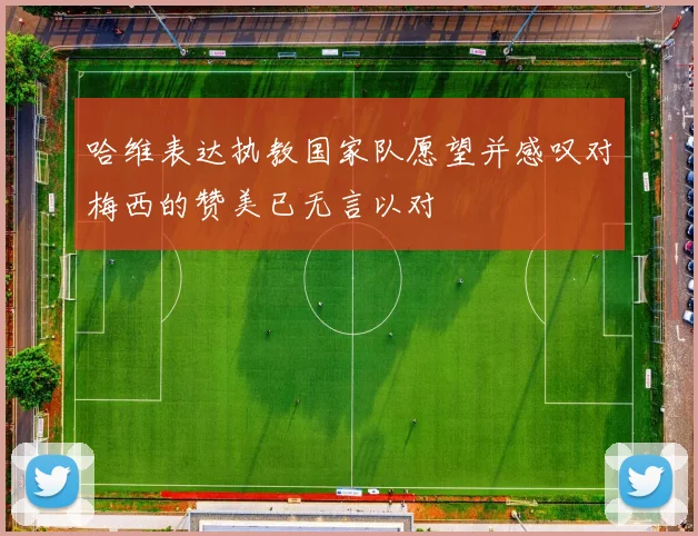 哈维表达执教国家队愿望并感叹对梅西的赞美已无言以对