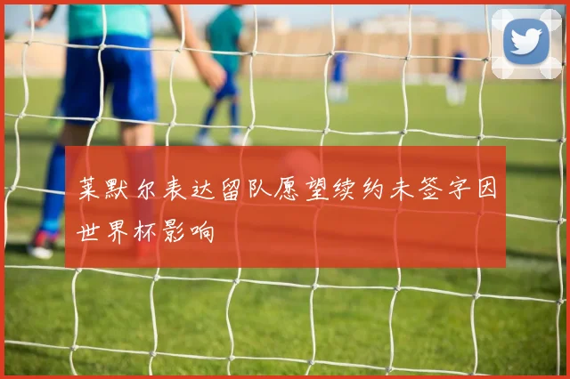 莱默尔表达留队愿望续约未签字因世界杯影响