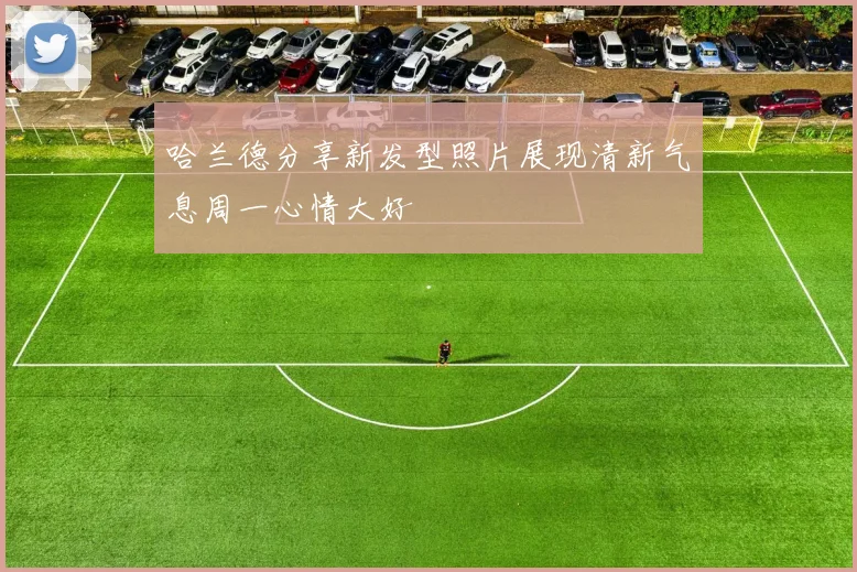 哈兰德分享新发型照片展现清新气息周一心情大好