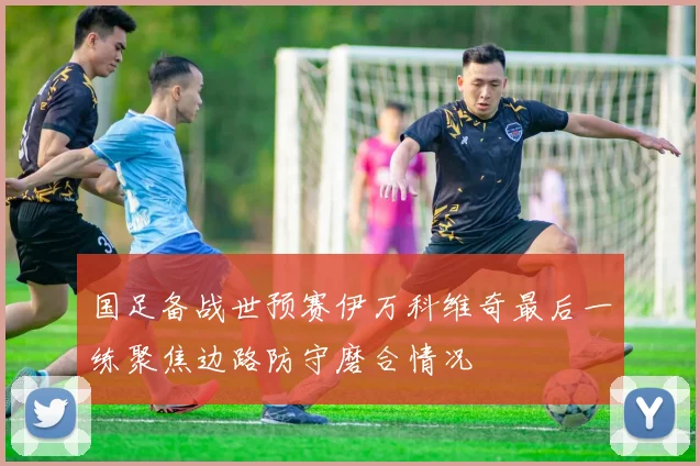 国足备战世预赛伊万科维奇最后一练聚焦边路防守磨合情况