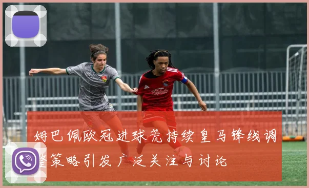 姆巴佩欧冠进球荒持续皇马锋线调整策略引发广泛关注与讨论