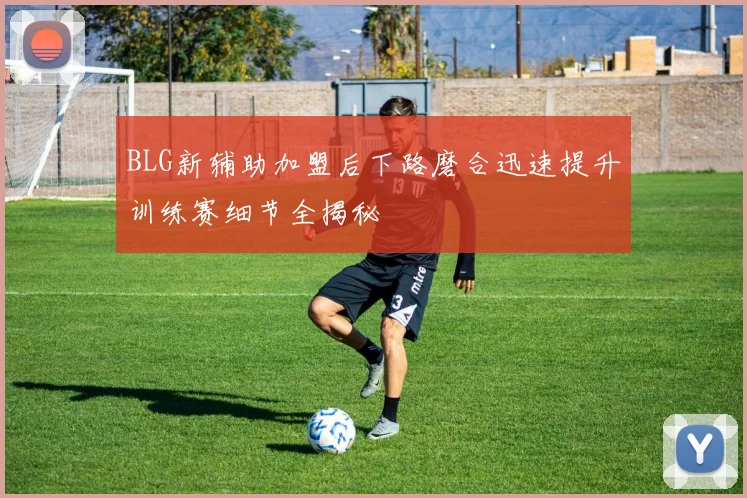BLG新辅助加盟后下路磨合迅速提升训练赛细节全揭秘