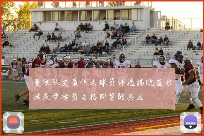 曼联队史最伟大球员评选揭晓查尔顿荣登榜首吉格斯紧随其后